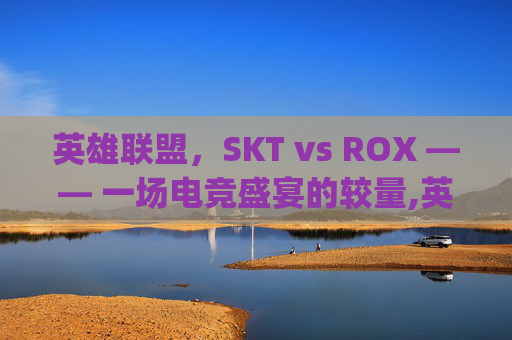 英雄联盟，SKT vs ROX —— 一场电竞盛宴的较量,英雄联盟skt对战rng