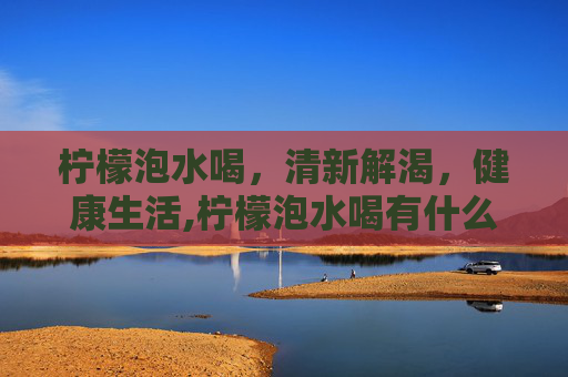柠檬泡水喝，清新解渴，健康生活,柠檬泡水喝有什么作用与功效