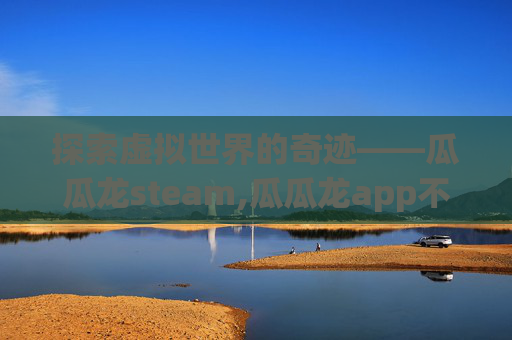 探索虚拟世界的奇迹——瓜瓜龙steam,瓜瓜龙app不运营怎么办