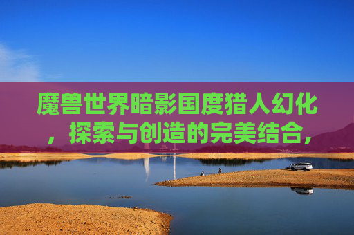 魔兽世界暗影国度猎人幻化，探索与创造的完美结合,魔兽世界暗影国度猎人幻化在哪