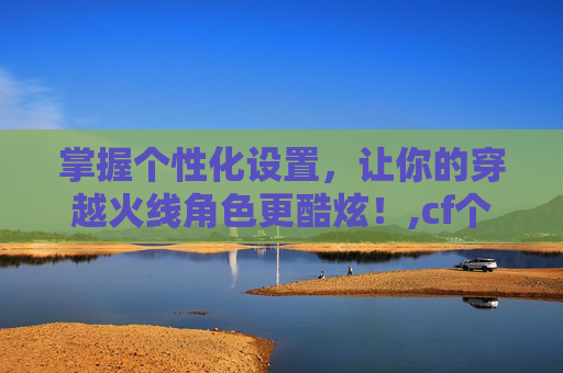 掌握个性化设置，让你的穿越火线角色更酷炫！,cf个性化图标怎么设置出来