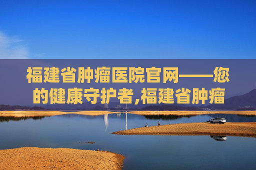 福建省肿瘤医院官网——您的健康守护者,福建省肿瘤医院官网招聘