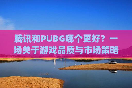 腾讯和PUBG哪个更好？一场关于游戏品质与市场策略的深度探讨,腾讯的绝地求生和steam的pubg区别