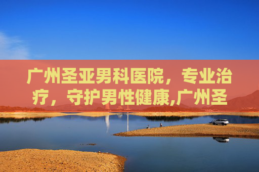 广州圣亚男科医院，专业治疗，守护男性健康,广州圣亚泌尿外科医院