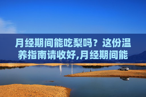 月经期间能吃梨吗？这份温养指南请收好,月经期间能吃梨吗 百度百科