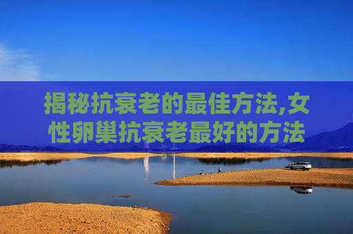 揭秘抗衰老的最佳方法,女性卵巢抗衰老最好的方法