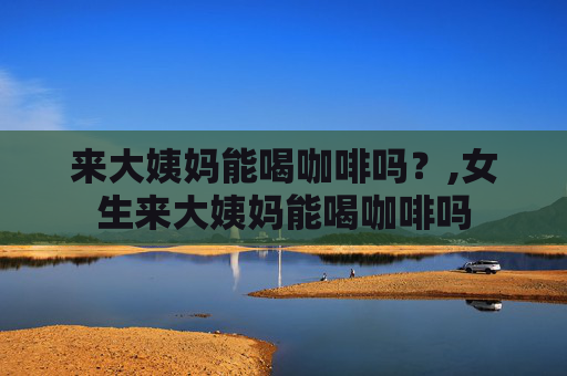 来大姨妈能喝咖啡吗？,女生来大姨妈能喝咖啡吗