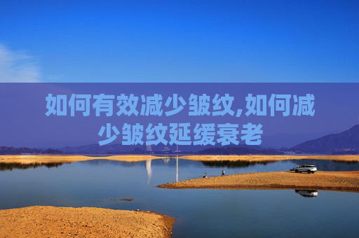 如何有效减少皱纹,如何减少皱纹延缓衰老