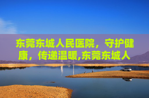 东莞东城人民医院，守护健康，传递温暖,东莞东城人民医院是三甲医院吗