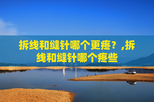 拆线和缝针哪个更疼？,拆线和缝针哪个疼些