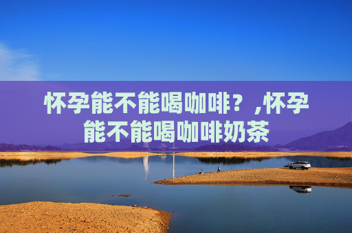 怀孕能不能喝咖啡？,怀孕能不能喝咖啡奶茶