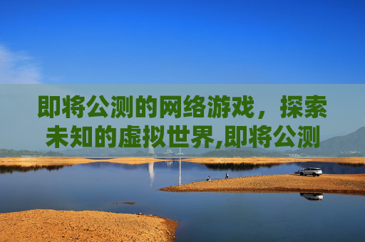 即将公测的网络游戏,探索未知的虚拟世界,即将公测的网络游戏推荐 即将公测的网络游戏,探索未知的虚拟世界,即将公测的网络游戏推荐