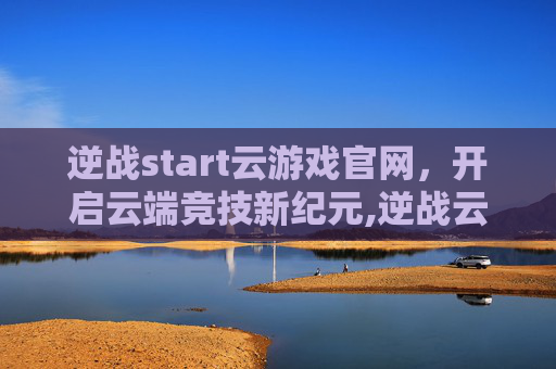 逆战start云游戏官网，开启云端竞技新纪元,逆战云游戏下载