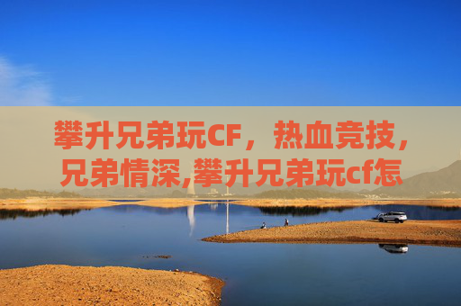 攀升兄弟玩CF，热血竞技，兄弟情深,攀升兄弟玩cf怎么样好玩吗