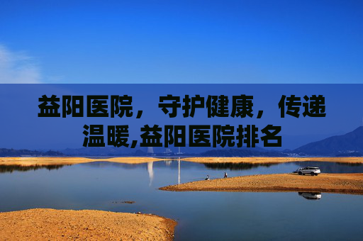 益阳医院，守护健康，传递温暖,益阳医院排名