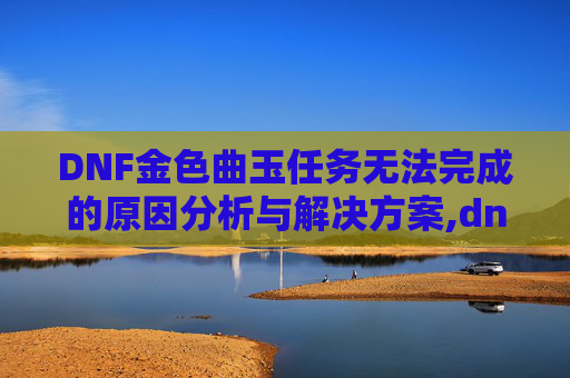 DNF金色曲玉任务无法完成的原因分析与解决方案,dnf金色曲玉任务无法完成怎么办