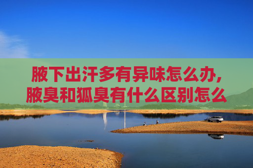 腋下出汗多有异味怎么办,腋臭和狐臭有什么区别怎么辨别