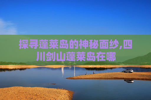 探寻蓬莱岛的神秘面纱,四川剑山蓬莱岛在哪