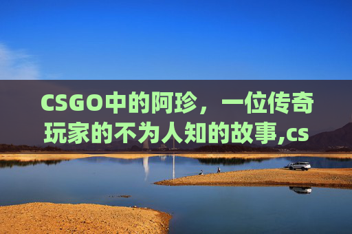 CSGO中的阿珍，一位传奇玩家的不为人知的故事,csgo阿勇
