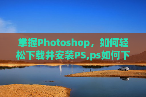 掌握Photoshop，如何轻松下载并安装PS,ps如何下载到电脑免费版