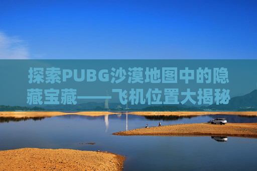 探索PUBG沙漠地图中的隐藏宝藏——飞机位置大揭秘,绝地求生沙漠飞机在哪个位置