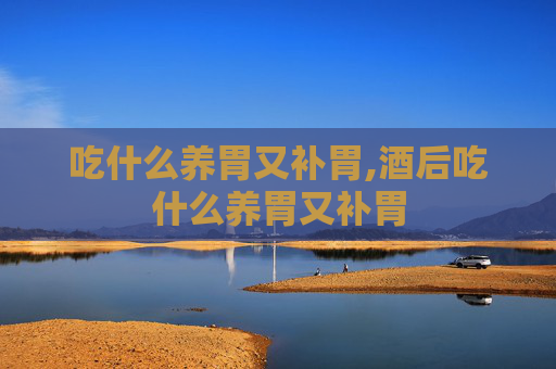 吃什么养胃又补胃,酒后吃什么养胃又补胃