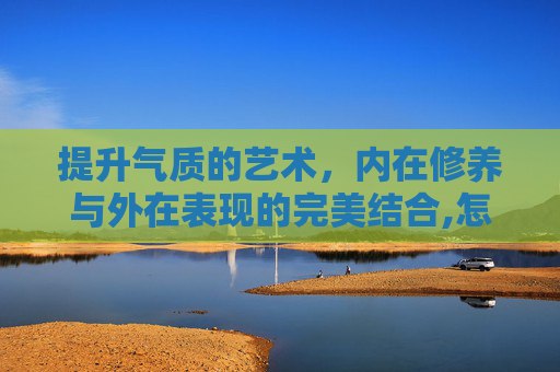提升气质的艺术，内在修养与外在表现的完美结合,怎么提升自己的气质和语言