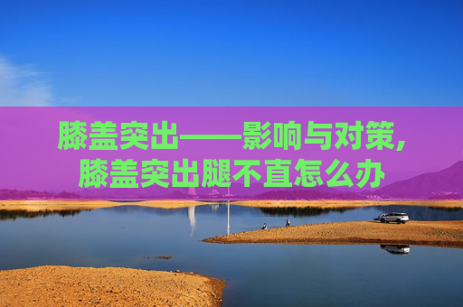 膝盖突出——影响与对策,膝盖突出腿不直怎么办