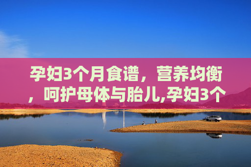 孕妇3个月食谱，营养均衡，呵护母体与胎儿,孕妇3个月食谱大全