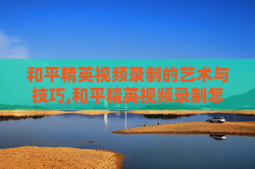 和平精英视频录制的艺术与技巧,和平精英视频录制怎么关
