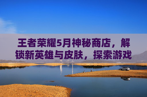 王者荣耀5月神秘商店，解锁新英雄与皮肤，探索游戏世界的无限可能,王者荣耀5月1号神秘商店