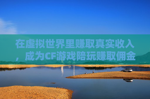 在虚拟世界里赚取真实收入，成为CF游戏陪玩赚取佣金,cf游戏陪玩赚佣金吗