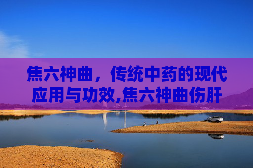 焦六神曲，传统中药的现代应用与功效,焦六神曲伤肝还是养肝