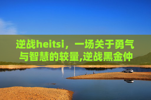 逆战heitsi，一场关于勇气与智慧的较量,逆战黑金仲裁者