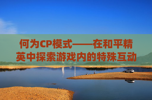 何为CP模式——在和平精英中探索游戏内的特殊互动,和平精英里面cp什么意思