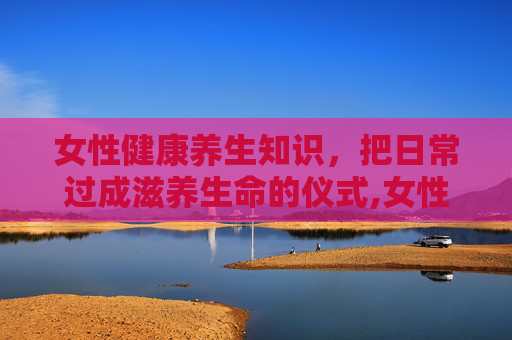 女性健康养生知识，把日常过成滋养生命的仪式,女性健康养生知识讲座