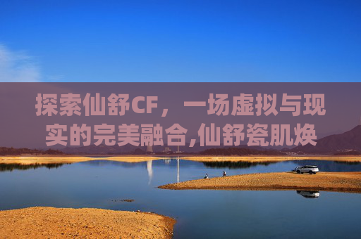 探索仙舒CF，一场虚拟与现实的完美融合,仙舒瓷肌焕肤套怎么样
