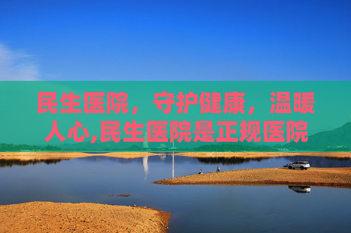 民生医院，守护健康，温暖人心,民生医院是正规医院吗