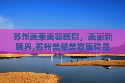 苏州美莱美容医院，美丽新境界,苏州美莱美容医院是正规医院吗