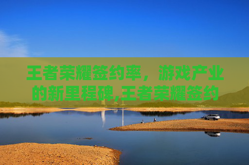 王者荣耀签约率，游戏产业的新里程碑,王者荣耀签约率怎么提高