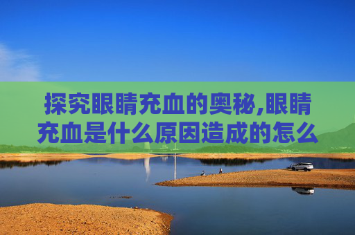 探究眼睛充血的奥秘,眼睛充血是什么原因造成的怎么治