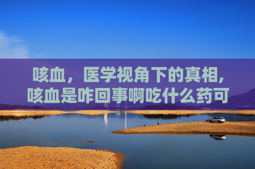 咳血，医学视角下的真相,咳血是咋回事啊吃什么药可以治好啊