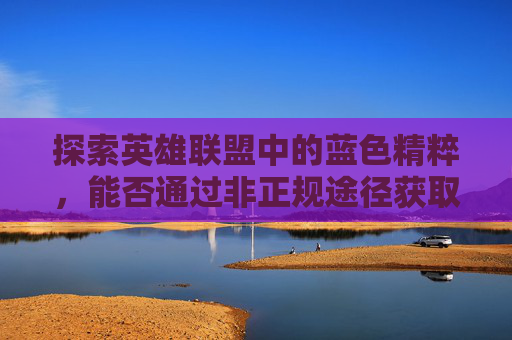 探索英雄联盟中的蓝色精粹，能否通过非正规途径获取？,lol蓝色精粹有上限吗
