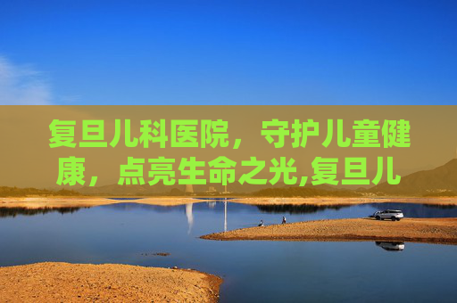 复旦儿科医院，守护儿童健康，点亮生命之光,复旦儿科医院电话