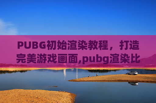 PUBG初始渲染教程，打造完美游戏画面,pubg渲染比例调到几最好