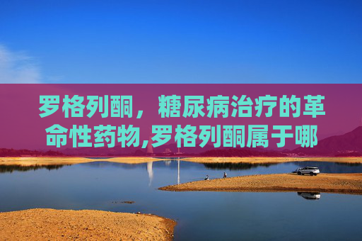 罗格列酮，糖尿病治疗的革命性药物,罗格列酮属于哪类降糖药