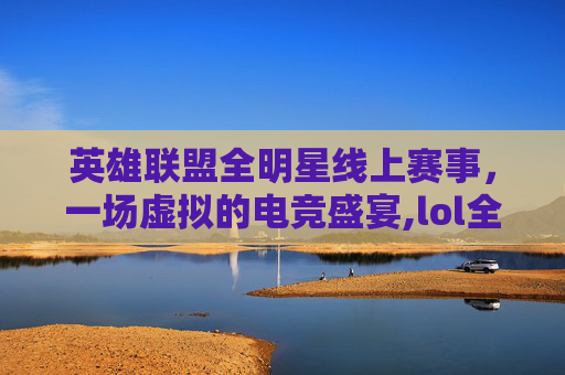 英雄联盟全明星线上赛事，一场虚拟的电竞盛宴,lol全明星有直播吗
