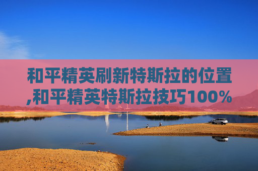 和平精英刷新特斯拉的位置,和平精英特斯拉技巧100%中