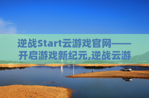 逆战Start云游戏官网——开启游戏新纪元,逆战云游戏怎么用