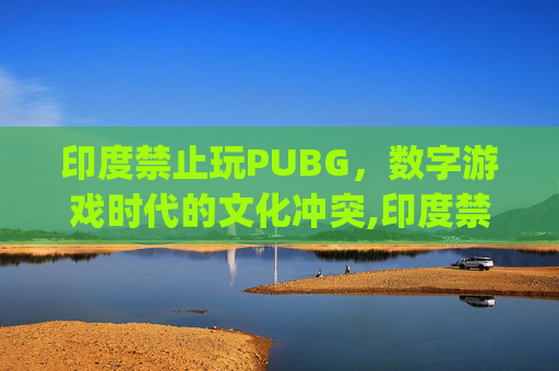 印度禁止玩PUBG，数字游戏时代的文化冲突,印度禁止pubg手游